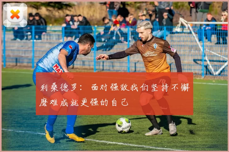 利桑德罗：面对强敌我们坚持不懈磨难成就更强的自己