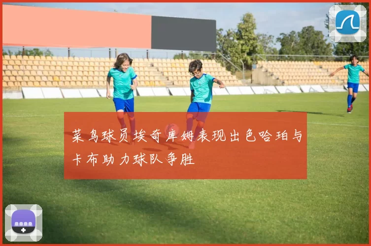 菜鸟球员埃奇库姆表现出色哈珀与卡布助力球队争胜