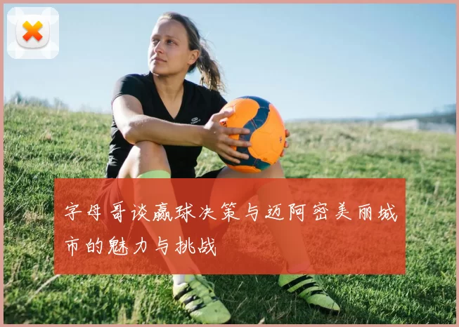 字母哥谈赢球决策与迈阿密美丽城市的魅力与挑战