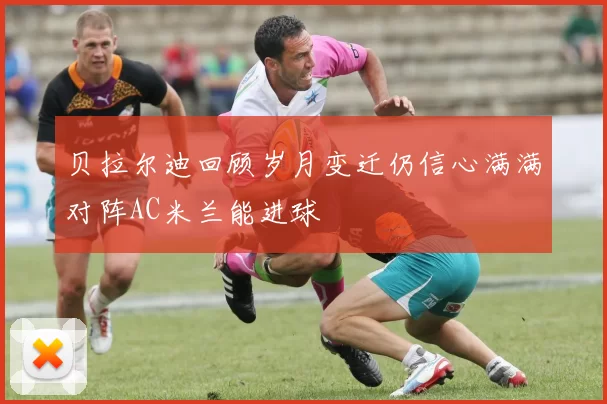 贝拉尔迪回顾岁月变迁仍信心满满对阵AC米兰能进球