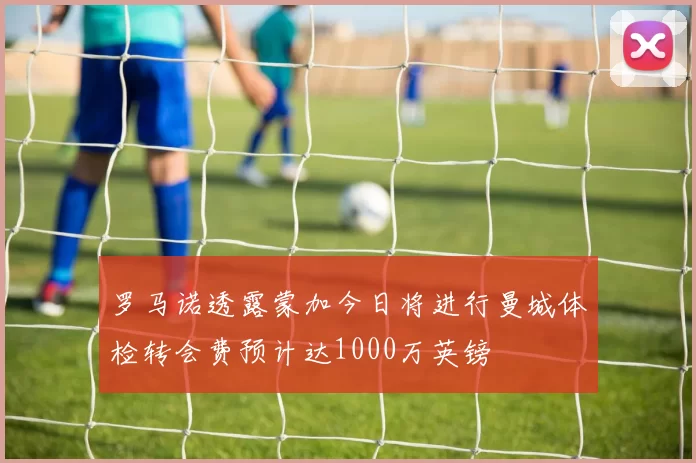 罗马诺透露蒙加今日将进行曼城体检转会费预计达1000万英镑
