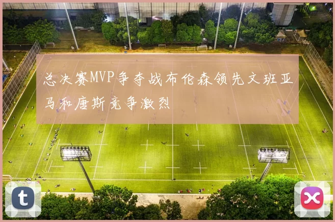 总决赛MVP争夺战布伦森领先文班亚马和唐斯竞争激烈
