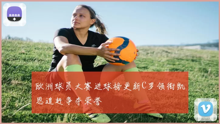 欧洲球员大赛进球榜更新C罗领衔凯恩追赶争夺荣誉