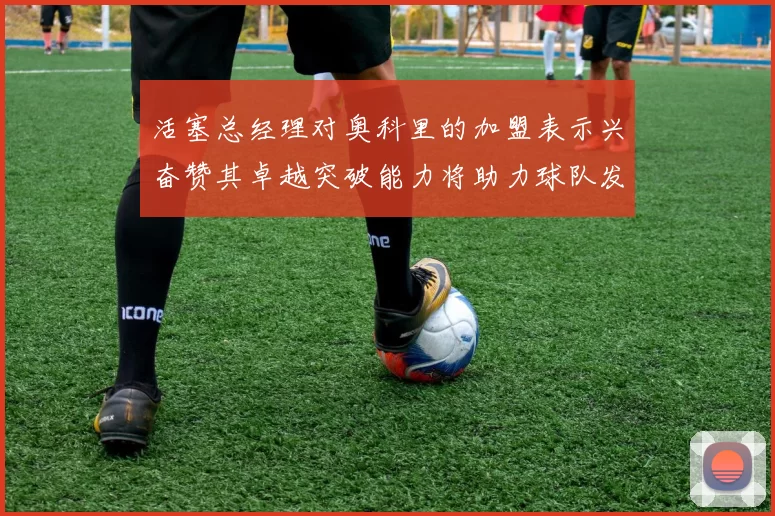 活塞总经理对奥科里的加盟表示兴奋赞其卓越突破能力将助力球队发展