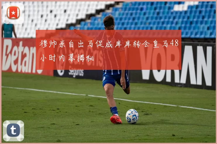 穆帅亲自出马促成库库转会皇马48小时内幕揭秘