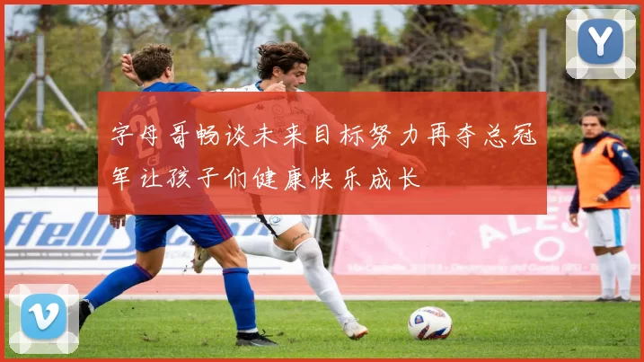 字母哥畅谈未来目标努力再夺总冠军让孩子们健康快乐成长