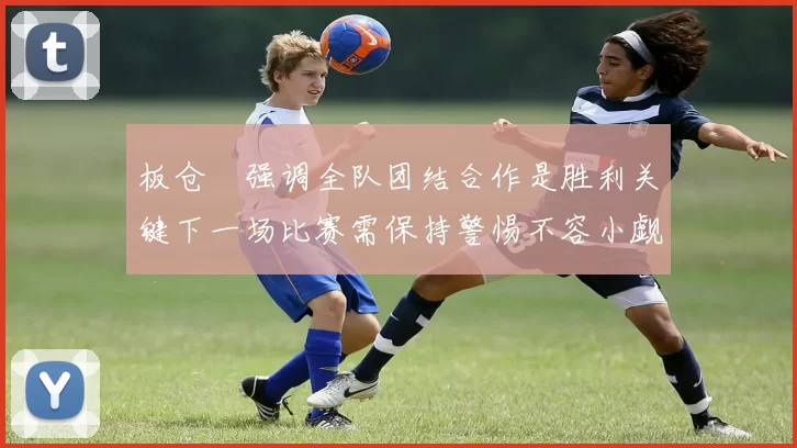 板仓滉强调全队团结合作是胜利关键下一场比赛需保持警惕不容小觑