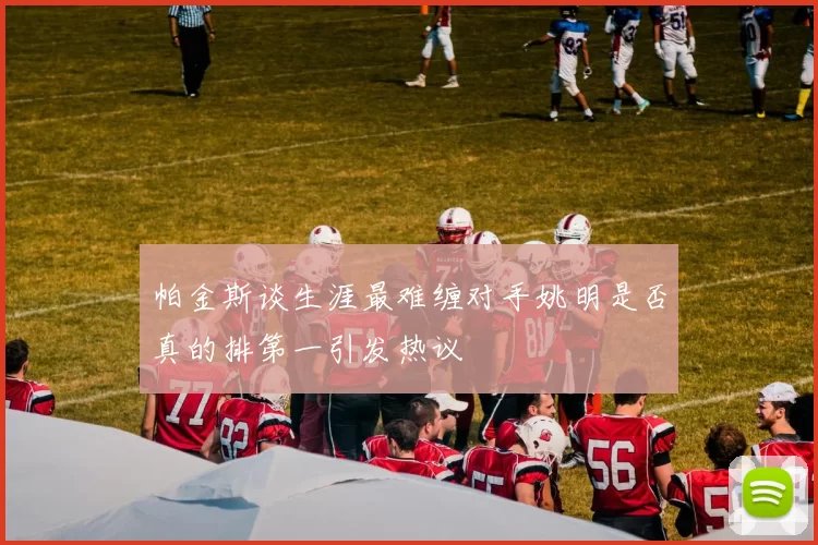 帕金斯谈生涯最难缠对手姚明是否真的排第一引发热议