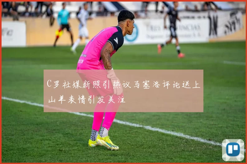 C罗社媒新照引热议马塞洛评论送上山羊表情引发关注