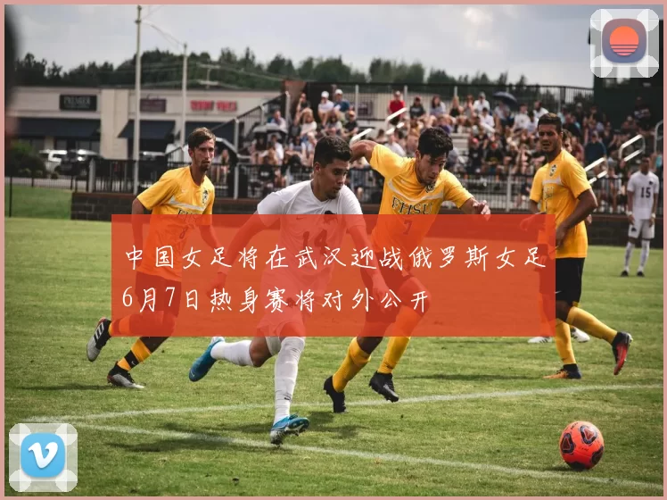 中国女足将在武汉迎战俄罗斯女足6月7日热身赛将对外公开