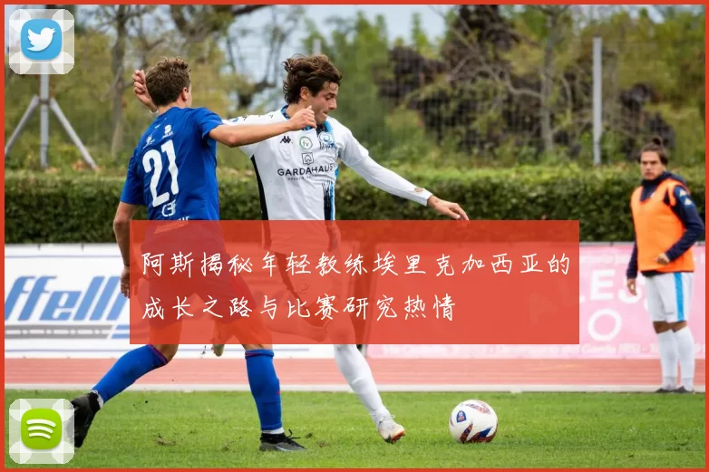 阿斯揭秘年轻教练埃里克加西亚的成长之路与比赛研究热情