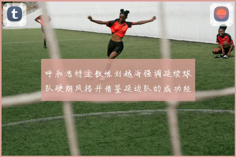 呼和浩特主教练刘越海强调延续球队硬朗风格并借鉴延边队的成功经验