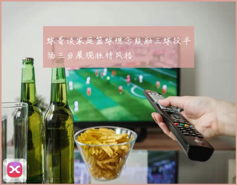 球哥谈家庭篮球理念鼓励三球投半场三分展现独特风格