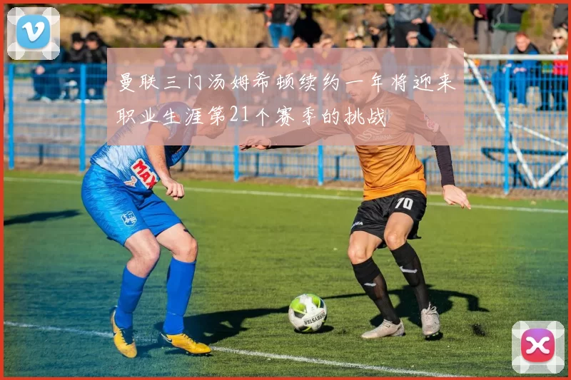 曼联三门汤姆希顿续约一年将迎来职业生涯第21个赛季的挑战