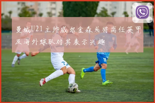 曼城U21主帅威尔金森或将离任英甲及海外球队对其表示兴趣