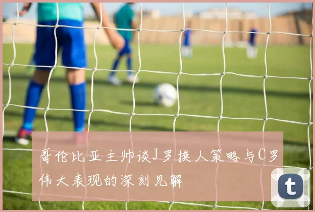 哥伦比亚主帅谈J罗换人策略与C罗伟大表现的深刻见解