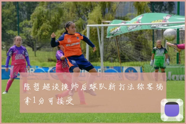 陈哲超谈换帅后球队新打法称客场拿1分可接受